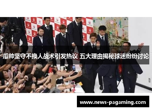 瓜帅坚守不换人战术引发热议 五大理由揭秘球迷纷纷讨论