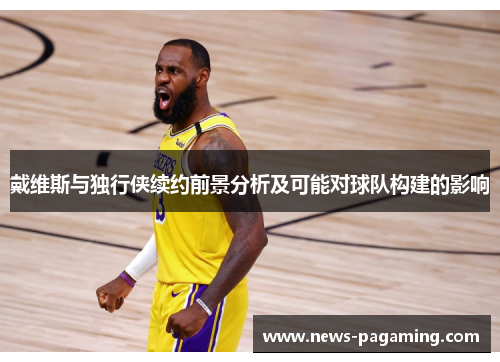 戴维斯与独行侠续约前景分析及可能对球队构建的影响