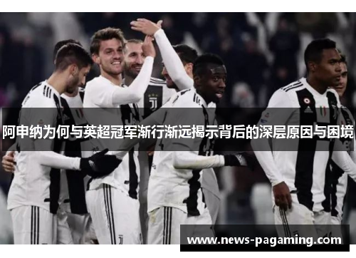 阿申纳为何与英超冠军渐行渐远揭示背后的深层原因与困境