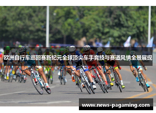 欧洲自行车巡回赛新纪元全球顶尖车手竞技与赛道风情全景展现