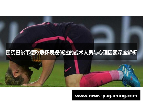 围绕巴尔韦德欧联杯表现低迷的战术人员与心理因素深度解析