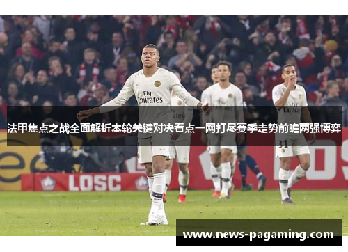 法甲焦点之战全面解析本轮关键对决看点一网打尽赛季走势前瞻两强博弈