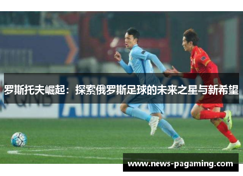 罗斯托夫崛起：探索俄罗斯足球的未来之星与新希望