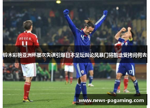 铃木彩艳亚洲杯屡次失误引爆日本足坛舆论风暴门将前途受拷问何去