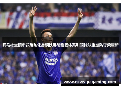 阿马杜坐镇申花后防化身钢铁屏障稳固体系引领球队重塑防守荣耀新