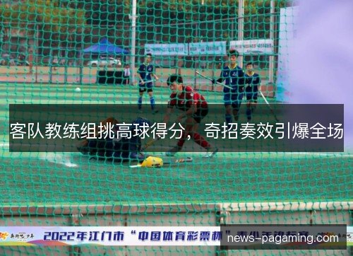 客队教练组挑高球得分，奇招奏效引爆全场